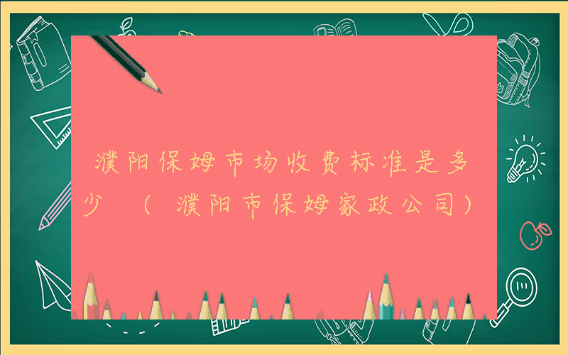 濮阳保姆市场收费标准是多少 (濮阳市保姆家政公司)